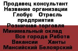 Продавец-консультант › Название организации ­ Глобус › Отрасль предприятия ­ Розничная торговля › Минимальный оклад ­ 17 000 - Все города Работа » Вакансии   . Ханты-Мансийский,Белоярский г.